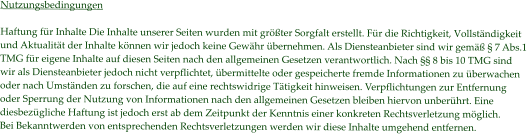 Nutzungsbedingungen  Haftung für Inhalte Die Inhalte unserer Seiten wurden mit größter Sorgfalt erstellt. Für die Richtigkeit, Vollständigkeit  und Aktualität der Inhalte können wir jedoch keine Gewähr übernehmen. Als Diensteanbieter sind wir gemäß § 7 Abs.1  TMG für eigene Inhalte auf diesen Seiten nach den allgemeinen Gesetzen verantwortlich. Nach §§ 8 bis 10 TMG sind  wir als Diensteanbieter jedoch nicht verpflichtet, übermittelte oder gespeicherte fremde Informationen zu überwachen  oder nach Umständen zu forschen, die auf eine rechtswidrige Tätigkeit hinweisen. Verpflichtungen zur Entfernung  oder Sperrung der Nutzung von Informationen nach den allgemeinen Gesetzen bleiben hiervon unberührt. Eine  diesbezügliche Haftung ist jedoch erst ab dem Zeitpunkt der Kenntnis einer konkreten Rechtsverletzung möglich.  Bei Bekanntwerden von entsprechenden Rechtsverletzungen werden wir diese Inhalte umgehend entfernen.